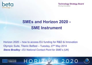 FP7UK
Technology Strategy Board
Driving Innovation
SMEs and Horizon 2020 -
SME Instrument
Horizon 2020 – how to access EU funding for R&D & Innovation
Olympic Suite, Titanic Belfast – Tuesday, 27th May 2014
Steve Bradley - EU National Contact Point for SME‘s (UK)
 