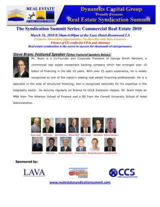 -345882-409492<br />The Syndication Summit Series: Commercial Real Estate 2010<br />March 16, 2010 8:30am-6:00pm at the Luxe Hotel-Brentwood LA<br />Exclusive Networking Opportunities, No-Host Bar with Hors d'oeuvres<br /> 8 hours of CE credits for CPAs and Attorneys<br />Real estate syndication is the secret to success for thousands of entrepreneurs.<br />-1270250190Steve Bram: Featured Speaker (Other Featured Speakers Below):   <br />Mr. Bram is a Co-Founder and Corporate President of George Smith Partners, a commercial real estate investment banking company which has arranged over 10 billion of financing in the last 10 years. With over 25 years experience, he is widely recognized as one of the nation’s leading real estate financing professionals. He is a specialist in the area of structured financing, and is recognized nationally for his expertise in the hospitality sector.  He lectures regularly on finance to UCLA Extension classes. Mr. Bram holds an MBA from The Wharton School of Finance and a BS from the Cornell University School of Hotel Administration.<br />476250316230<br />                                                             <br />Sponsored by:<br />47625023685546501052749552702560250825<br />www.realestatesyndicationsummit.com<br />