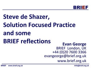 BRIEF
BRIEF www.brief.org.uk info@brief.org.uk
Steve de Shazer,
Solution Focused Practice
and some
BRIEF reflections Evan George
BRIEF London, UK
+44 (0)20 7600 3366
evangeorge@brief.org.uk
www.brief.org.uk
 