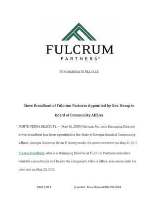 PAGE 1 OF 4 // contact: Bruce Brownell 904.296.2563
FOR IMMEDIATE RELEASE
Steve Broadbent of Fulcrum Partners Appointed by Gov. Kemp to
Board of Community Affairs
PONTE VEDRA BEACH, FL -- (May 30, 2019) Fulcrum Partners Managing Director
Steve Broadbent has been appointed to the State of Georgia Board of Community
Affairs. Georgia Governor Brian P. Kemp made the announcement on May 21, 2019.
Steven Broadbent, who is a Managing Director at Fulcrum Partners executive
benefits consultancy and heads the company’s Atlanta office, was sworn into his
new role on May 23, 2019.
 