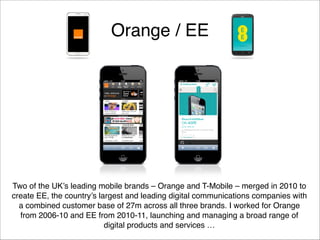 Orange / EE

Two of the UK’s leading mobile brands – Orange and T-Mobile – merged in 2010 to
create EE, the country’s largest and leading digital communications companies with
a combined customer base of 27m across all three brands. I worked for Orange
from 2006-10 and EE from 2010-11, launching and managing a broad range of
digital products and services …

 
