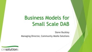 Business Models for
Small Scale DAB
Steve Buckley
Managing Director, Community Media Solutions
 