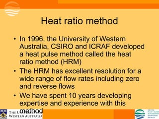 Heat ratio method
• In 1996, the University of Western
  Australia, CSIRO and ICRAF developed
  a heat pulse method called the heat
  ratio method (HRM)
• The HRM has excellent resolution for a
  wide range of flow rates including zero
  and reverse flows
• We have spent 10 years developing
  expertise and experience with this
  method
 