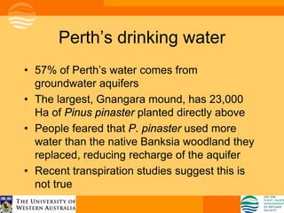 Perth’s drinking water
• 57% of Perth’s water comes from
  groundwater aquifers
• The largest, Gnangara mound, has 23,000
  Ha of Pinus pinaster planted directly above
• People feared that P. pinaster used more
  water than the native Banksia woodland they
  replaced, reducing recharge of the aquifer
• Recent transpiration studies suggest this is
  not true
 