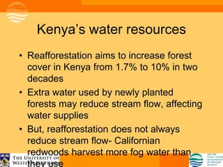 Kenya’s water resources
• Reafforestation aims to increase forest
  cover in Kenya from 1.7% to 10% in two
  decades
• Extra water used by newly planted
  forests may reduce stream flow, affecting
  water supplies
• But, reafforestation does not always
  reduce stream flow- Californian
  redwoods harvest more fog water than
  they use
 