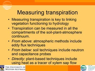 Measuring transpiration
• Measuring transpiration is key to linking
  vegetation functioning to hydrology
• Transpiration can be measured in all the
  compartments of the soil-plant-atmosphere
  continuum.
• From above: atmospheric methods include
  eddy flux techniques
• From below: soil techniques include neutron
  and capacitance probes
• Directly: plant-based techniques include
  using heat as a tracer of xylem sap flow
 