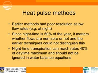 Heat pulse methods
• Earlier methods had poor resolution at low
  flow rates (e.g. at night)
• Since night-time is 50% of the year, it matters
  whether flows are non-zero or not and the
  earlier techniques could not distinguish this
• Night-time transpiration can reach rates 40%
  of daytime maximum and should not be
  ignored in water balance equations
 