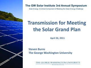 The GW Solar Institute 3rd Annual Symposium
  Solar Energy: A Critical Component of Meeting the Clean Energy Challenge




 Transmission for Meeting
   the Solar Grand Plan
                              April 26, 2011



  Steven Burns
  The George Washington University
 