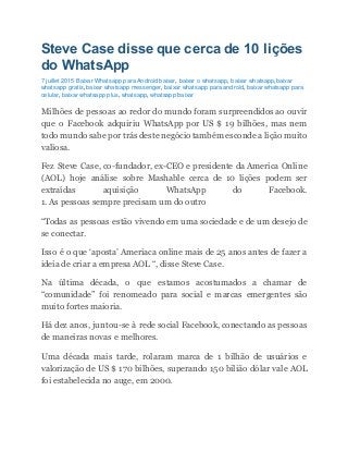 Steve Case disse que cerca de 10 lições
do WhatsApp
7 juillet 2015 Baixar Whatsapp para Android baixar, baixar o whatsapp, baixar whatsapp,baixar
whatsapp gratis, baixar whatsapp messenger, baixar whatsapp para android, baixar whatsapp para
celular, baixar whatsapp plus, whatsapp, whatsapp baixar
Milhões de pessoas ao redor do mundo foram surpreendidos ao ouvir
que o Facebook adquiriu WhatsApp por US $ 19 bilhões, mas nem
todo mundo sabe por trás deste negócio também esconde a lição muito
valiosa.
Fez Steve Case, co-fundador, ex-CEO e presidente da America Online
(AOL) hoje análise sobre Mashable cerca de 10 lições podem ser
extraídas aquisição WhatsApp do Facebook.
1. As pessoas sempre precisam um do outro
“Todas as pessoas estão vivendo em uma sociedade e de um desejo de
se conectar.
Isso é o que ‘aposta’ Ameriaca online mais de 25 anos antes de fazer a
ideia de criar a empresa AOL “, disse Steve Case.
Na última década, o que estamos acostumados a chamar de
“comunidade” foi renomeado para social e marcas emergentes são
muito fortes maioria.
Há dez anos, juntou-se à rede social Facebook, conectando as pessoas
de maneiras novas e melhores.
Uma década mais tarde, rolaram marca de 1 bilhão de usuários e
valorização de US $ 170 bilhões, superando 150 bilião dólar vale AOL
foi estabelecida no auge, em 2000.
 