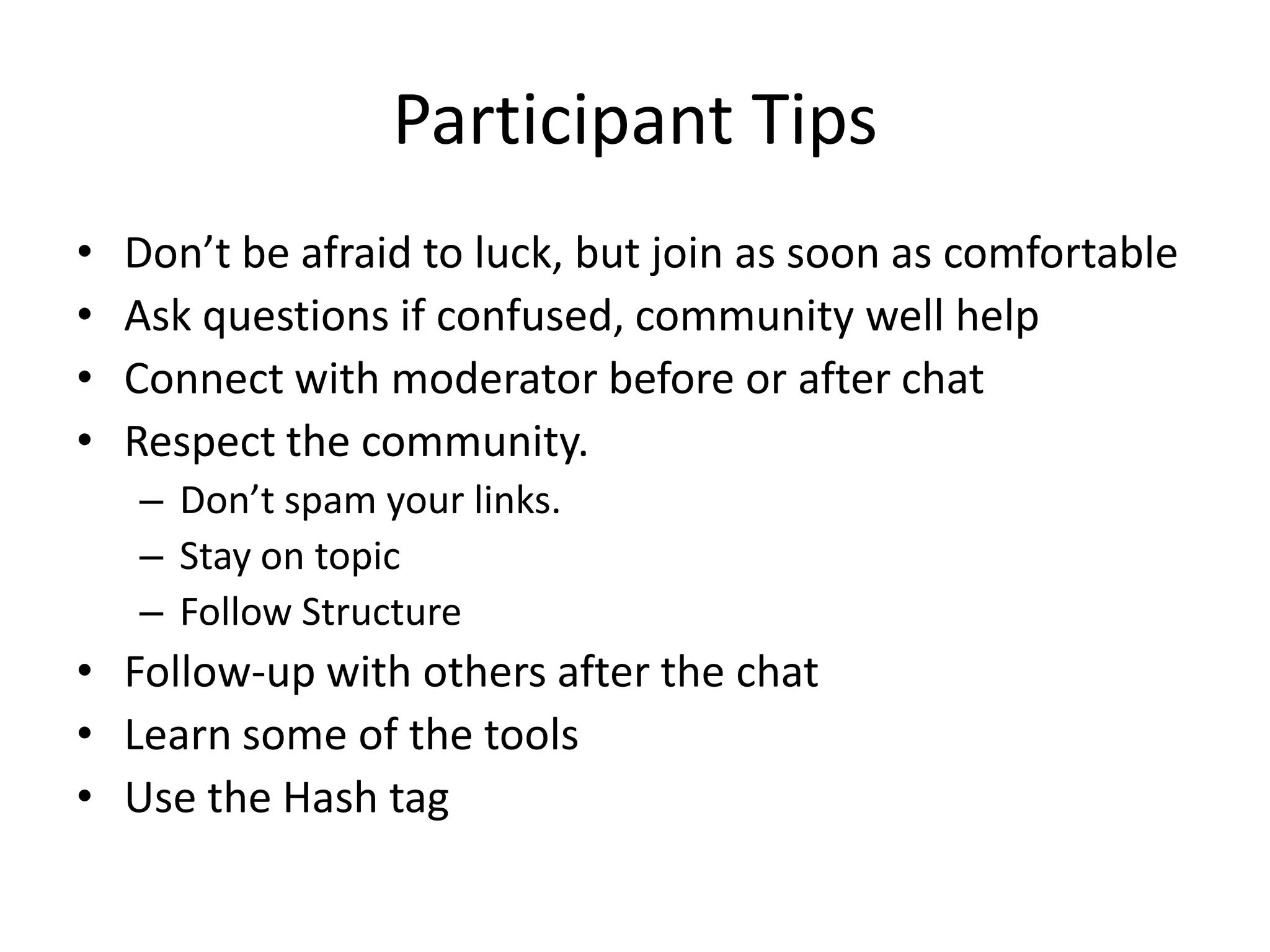 Participant Tips
•   Don’t be afraid to luck, but join as soon as comfortable
•   Ask questions if confused, community well help
•   Connect with moderator before or after chat
•   Respect the community.
    – Don’t spam your links.
    – Stay on topic
    – Follow Structure
• Follow-up with others after the chat
• Learn some of the tools
• Use the Hash tag
 