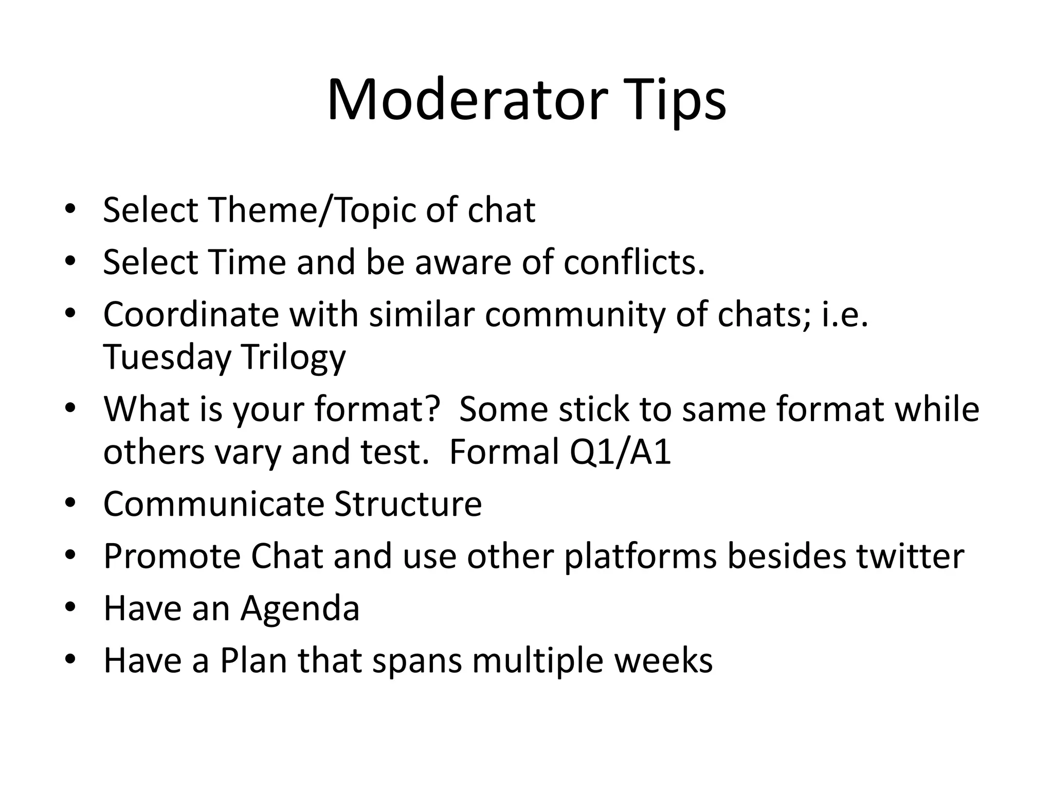 Moderator Tips
• Select Theme/Topic of chat
• Select Time and be aware of conflicts.
• Coordinate with similar community of chats; i.e.
  Tuesday Trilogy
• What is your format? Some stick to same format while
  others vary and test. Formal Q1/A1
• Communicate Structure
• Promote Chat and use other platforms besides twitter
• Have an Agenda
• Have a Plan that spans multiple weeks
 