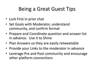 Being a Great Guest Tips
• Lurk First in prior chat
• Set Goals with Moderator, understand
  community, and confirm format
• Prepare and Coordinate question and answer list
  in advance. Use it to Shine
• Plan Answers so they are easily retweetable
• Provide your Links to the moderator in advance
• Leverage Pre and Post community and encourage
  other platform connections
 
