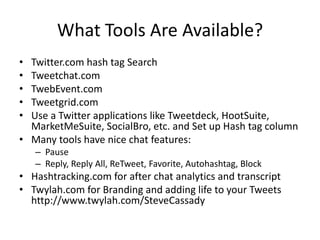 What Tools Are Available?
• Twitter.com hash tag Search
• Tweetchat.com
• TwebEvent.com
• Tweetgrid.com
• Use a Twitter applications like Tweetdeck, HootSuite,
  MarketMeSuite, SocialBro, etc. and Set up Hash tag column
• Many tools have nice chat features:
    – Pause
    – Reply, Reply All, ReTweet, Favorite, Autohashtag, Block
• Hashtracking.com for after chat analytics and transcript
• Twylah.com for Branding and adding life to your Tweets
  http://www.twylah.com/SteveCassady
 