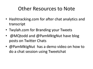 Other Resources to Note
• Hashtracking.com for after chat analytics and
  transcript
• Twylah.com for Branding your Tweets
• @MQtodd and @PamMktgNut have blog
  posts on Twitter Chats
• @PamMktgNut has a demo video on how to
  do a chat session using Tweetchat
 