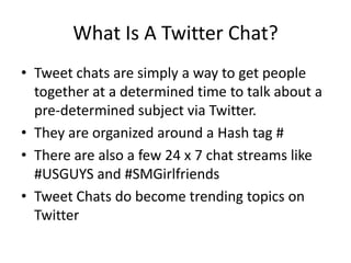 What Is A Twitter Chat?
• Tweet chats are simply a way to get people
  together at a determined time to talk about a
  pre-determined subject via Twitter.
• They are organized around a Hash tag #
• There are also a few 24 x 7 chat streams like
  #USGUYS and #SMGirlfriends
• Tweet Chats do become trending topics on
  Twitter
 
