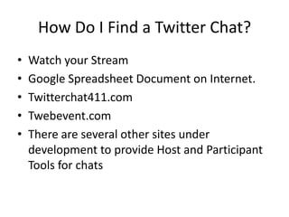 How Do I Find a Twitter Chat?
•   Watch your Stream
•   Google Spreadsheet Document on Internet.
•   Twitterchat411.com
•   Twebevent.com
•   There are several other sites under
    development to provide Host and Participant
    Tools for chats
 