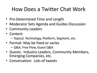 How Does a Twitter Chat Work
•   Pre-Determined Time and Length
•   Moderator Sets Agenda and Guides Discussion
•   Community Leaders
•   Content
    – Topical, Technology, Platform, Segment, etc.
• Format: May be fixed or varies
    – Q&A, Free Flow, Guest Q&A
• Guests: Industry Leaders, Community Members,
  Emerging Companies, etc.
• Conversation: Lots of tweets
 