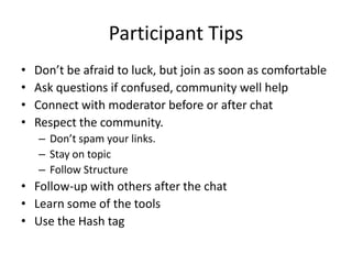 Participant Tips
•   Don’t be afraid to luck, but join as soon as comfortable
•   Ask questions if confused, community well help
•   Connect with moderator before or after chat
•   Respect the community.
    – Don’t spam your links.
    – Stay on topic
    – Follow Structure
• Follow-up with others after the chat
• Learn some of the tools
• Use the Hash tag
 