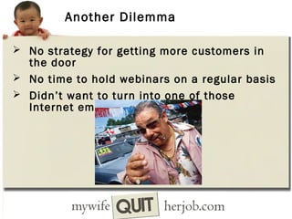 Another Dilemma
 No strategy for getting more customers in

the door
 No time to hold webinars on a regular basis
 Didn’t want to turn into one of those
Internet email spammers

 