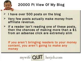 20000 Ft View Of My Blog
 I have over 500 posts on the blog
 Very few posts actually make money from

affiliate revenue.
 If a reader isn’t reading one of these posts,
then the chances of making more than a $1
from an adsense click are extremely slim
If you aren’t bringing readers to your money
content, you aren’t going to make any
money

 
