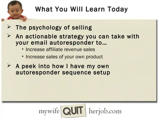 What You Will Learn Today
 The psychology of selling
 An actionable strategy you can take with

your email autoresponder to…
• Increase affiliate revenue sales
• Increase sales of your own product

 A peek into how I have my own

autoresponder sequence setup

 