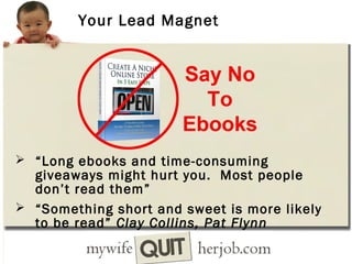 Your Lead Magnet

 “Long ebooks and time-consuming

giveaways might hurt you. Most people
don’t read them”
 “Something short and sweet is more likely
to be read” Clay Collins, Pat Flynn

 