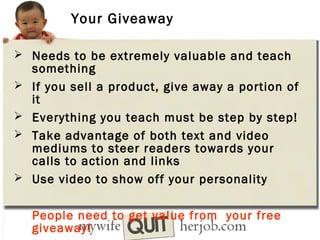 Your Giveaway
 Needs to be extremely valuable and teach






something
If you sell a product, give away a portion of
it
Everything you teach must be step by step!
Take advantage of both text and video
mediums to steer readers towards your
calls to action and links
Use video to show off your personality
People need to get value from your free
giveaway!

 