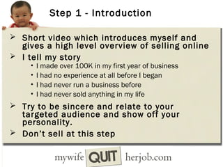 Step 1 - Introduction
 Short video which introduces myself and

gives a high level overview of selling online
 I tell my story
•
•
•
•

I made over 100K in my first year of business
I had no experience at all before I began
I had never run a business before
I had never sold anything in my life

 Try to be sincere and relate to your

targeted audience and show off your
personality.
 Don’t sell at this step

 