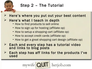 Step 2 – The Tutorial
 Here’s where you put out your best content
 Here’s what I teach in depth
• How to find products to sell online
• How to sign up for hosting (affiliate op)
• How to setup a shopping cart (affiliate op)
• How to accept credit cards (affiliate op)
• How to get a great shopping cart design (affiliate op)
 Each and every step has a tutorial video

and links to blog posts
 Each step has aff links for the products I’ve
used

 