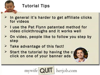 Tutorial Tips
 In general it’s harder to get affiliate clicks





for videos
I use the Pat Flynn patented method for
video clickthroughs and it works well
On video, people like to follow you step by
step
Take advantage of this fact!
Start the tutorial by having the customer
click on one of your banner ads

 