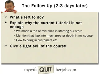 The Follow Up (2-3 days later)
 What’s left to do?
 Explain why the current tutorial is not

enough

• We made a ton of mistakes in starting our store
• Mention that I go into much greater depth in my course
• How to bring in customers etc…

 Give a light sell of the course

 