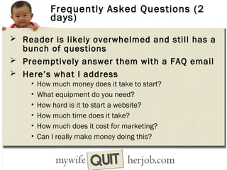 Frequently Asked Questions (2
days)
 Reader is likely overwhelmed and still has a

bunch of questions
 Preemptively answer them with a FAQ email
 Here’s what I address
•
•
•
•
•
•

How much money does it take to start?
What equipment do you need?
How hard is it to start a website?
How much time does it take?
How much does it cost for marketing?
Can I really make money doing this?

 