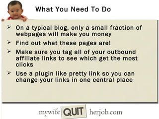 What You Need To Do
 On a typical blog, only a small fraction of

webpages will make you money
 Find out what these pages are!
 Make sure you tag all of your outbound
affiliate links to see which get the most
clicks
 Use a plugin like pretty link so you can
change your links in one central place

 
