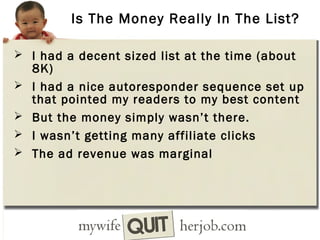 Is The Money Really In The List?
 I had a decent sized list at the time (about





8K)
I had a nice autoresponder sequence set up
that pointed my readers to my best content
But the money simply wasn’t there.
I wasn’t getting many affiliate clicks
The ad revenue was marginal

 