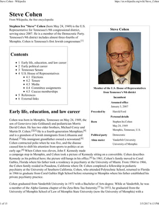 Steve Cohen
Member of the U.S. House of Representatives
from Tennessee's 9th district
Incumbent
Assumed office
January 3, 2007
Preceded by Harold Ford
Personal details
Born Stephen Ira Cohen
May 24, 1949
Memphis, Tennessee, U.S.
Political party Democratic
Alma mater Vanderbilt University
University of Memphis
Steve Cohen
From Wikipedia, the free encyclopedia
Stephen Ira "Steve" Cohen (born May 24, 1949) is the U.S.
Representative for Tennessee's 9th congressional district,
serving since 2007. He is a member of the Democratic Party.
Tennessee's 9th district includes almost three-fourths of
Memphis. Cohen is Tennessee's first Jewish congressman.[1]
Contents
1 Early life, education, and law career
2 Early political career
3 Tennessee Senate
4 U.S. House of Representatives
4.1 Elections
4.2 Tenure
4.3 Media
4.4 Committee assignments
4.5 Caucus memberships
5 References
6 External links
Early life, education, and law career
Cohen was born in Memphis, Tennessee on May 24, 1949, the
son of Genevieve (née Goldsand) and pediatrician Morris
David Cohen. He has two older brothers, Michael Corey and
Martin D. Cohen.[2][3] He is a fourth-generation Memphian,[4]
and is a grandson of Jewish immigrants from Lithuania and
Poland.[5] His immigrant grandfather owned a newsstand.[6]
Cohen contracted polio when he was five, and the disease
caused him to shift his attention from sports to politics at an
early age.[4] When Cohen was eleven, John F. Kennedy made
a campaign stop in Memphis, and Cohen took a picture of Kennedy sitting on a convertible. Cohen describes
Kennedy as his political hero; the picture still hangs in his office.[6] In 1961, Cohen’s family moved to Coral
Gables, Florida where his father took a residency in psychiatry at the University of Miami. From 1964 to 1966,
the Cohen family resided in Pasadena, California where Dr. Cohen completed a fellowship in pediatric
psychiatry at the University of Southern California. Cohen, who attended Polytechnic School, returned to Florida
in 1966 to graduate from Coral Gables High School before returning to Memphis where his father established his
private psychiatry practice.
Cohen graduated from Vanderbilt University in 1971 with a Bachelor of Arts degree. While at Vanderbilt, he was
a member of the Alpha Gamma chapter of the Zeta Beta Tau fraternity.[7] In 1973, he graduated from the
University of Memphis School of Law of Memphis State University (now the University of Memphis) with a
Steve Cohen - Wikipedia https://en.wikipedia.org/wiki/Steve_Cohen
1 of 15 3/5/2017 6:13 PM
 