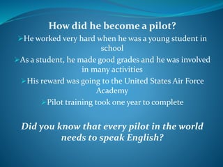 How did he become a pilot?
He worked very hard when he was a young student in
school
As a student, he made good grades and he was involved
in many activities
His reward was going to the United States Air Force
Academy
Pilot training took one year to complete
Did you know that every pilot in the world
needs to speak English?
 