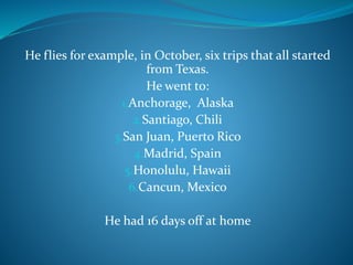 He flies for example, in October, six trips that all started
from Texas.
He went to:
1.Anchorage, Alaska
2.Santiago, Chili
3.San Juan, Puerto Rico
4.Madrid, Spain
5.Honolulu, Hawaii
6.Cancun, Mexico
He had 16 days off at home
 
