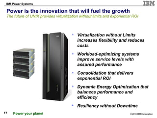 Power is the innovation that will fuel the growth The future of UNIX provides virtualization without limits and exponential ROI Virtualization without Limits increases flexibility and reduces costs Workload-optimizing systems improve service levels with assured performance   Consolidation that delivers exponential ROI Dynamic Energy Optimization that balances performance and efficiency Resiliency without Downtime 