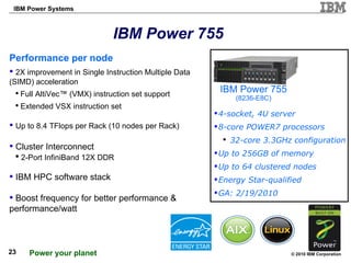 IBM Power 755 Performance per node   2X improvement in Single Instruction Multiple Data (SIMD) acceleration  Full AltiVec™ (VMX) instruction set support Extended VSX instruction set Up to 8.4 TFlops per Rack (10 nodes per Rack) Cluster Interconnect 2-Port InfiniBand 12X DDR IBM HPC software stack  Boost frequency for better performance & performance/watt IBM Power 755 (8236-E8C) 4-socket, 4U server 8-core POWER7 processors  32-core 3.3GHz configuration Up to 256GB of memory Up to 64 clustered nodes Energy Star-qualified GA: 2/19/2010 