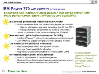 IBM Power 770  with POWER7 processors Enhancing the industry’s most popular mid-range server with more performance, energy efficiency and scalability Modular scalability  Upgrades from POWER6 Capacity on Demand Live Partition Mobility PowerVM Energy Efficiency IBM extends performance leadership with POWER7  Multi-core delivers more total system AND per core performance Over 4x total system aggregate throughput than 16 core 570’s More performance per core than the 5.0 GHz 570 system  Similar portfolio of modular, scalable offerings as POWER6  New workload optimizing features expand flexibility Intelligent Threads™ utilize more threads when workloads benefit Active Memory Expansion™ provides more effective memory The Roadmap to Continuous Availability Redundant system clocks with dynamic fail-over Hot-node Repair available for all nodes * Upgrades available for POWER6 570  systems (9117-MMA) Increased Energy Control and Automation Over 3X improvement in performance per watt Dynamic Energy Optimization maximizes performance or energy efficiency as thermal conditions and policy allow * Hot Node Repair planned for 4Q 2010 