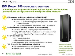 IBM Power 780  with POWER7 processors A new option for growth supporting the highest performance per core and per system with enterprise class features Extreme scalability  TurboCore flexibility Capacity on Demand PowerCare Service PowerVM IBM extends performance leadership  EVEN MORE Multi-core delivers more total system AND per core performance Over 4.8X total system aggregate throughput than the 5.0 GHz 16 core 570 system Over 2X the performance per core than today’s 32 core 570 New workload optimizing features expand flexibility TurboCore™ for max per core performance for databases Intelligent Threads™ utilize more threads when workloads benefit Active Memory Expansion™ provides more effective memory  Enterprise Features 24 x 7 standard warranty PowerCare included with every system Upgrades available for POWER6 570 systems (9117-MMA)  The Roadmap for Continuous Availability Redundant system clocks with dynamic fail-over Hot-node Repair available for all nodes * * Hot Node Repair planned for 4Q 2010 