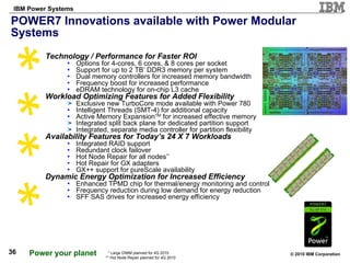 POWER7 Innovations available with Power Modular Systems Technology / Performance for Faster ROI Options for 4-cores, 6 cores, & 8 cores per socket Support for up to 2 TB *  DDR3 memory per system Dual memory controllers for increased memory bandwidth Frequency boost for increased performance eDRAM technology for on-chip L3 cache Workload Optimizing Features for Added Flexibility Exclusive new TurboCore mode available with Power 780 Intelligent Threads (SMT-4) for additional capacity Active Memory Expansion TM  for increased effective memory Integrated split back plane for dedicated partition support  Integrated, separate media controller for partition flexibility Availability Features for Today’s 24 X 7 Workloads Integrated RAID support Redundant clock failover Hot Node Repair for all nodes ** Hot Repair for GX adapters GX++ support for pureScale availability Dynamic Energy Optimization for Increased Efficiency Enhanced TPMD chip for thermal/energy monitoring and control Frequency reduction during low demand for energy reduction SFF SAS drives for increased energy efficiency * Large DIMM planned for 4Q 2010 ** Hot Node Repair planned for 4Q 2010 