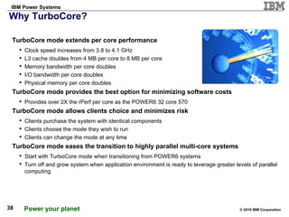 Why TurboCore? TurboCore mode extends per core performance  Clock speed increases from 3.8 to 4.1 GHz L3 cache doubles from 4 MB per core to 8 MB per core Memory bandwidth per core doubles I/O bandwidth per core doubles Physical memory per core doubles TurboCore mode provides the best option for minimizing software costs Provides over 2X the rPerf per core as the POWER6 32 core 570 TurboCore mode allows clients choice and minimizes risk Clients purchase the system with identical components Clients choose the mode they wish to run Clients can change the mode at any time TurboCore mode eases the transition to highly parallel multi-core systems Start with TurboCore mode when transitioning from POWER6 systems Turn off and grow system when application environment is ready to leverage greater levels of parallel computing 