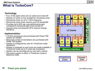 What is TurboCore?  Technology Four of the eight cores and L2 cache are turned off Shared L3 cache is now doubled for remaining cores Remaining cores run at 4.1 GHz frequency Remaining cores share memory and I/O bandwidth Provides up to 22% per core performance gain compared to having all eight cores turned on Unused cores are powered off to improve energy efficiency Implementation 3.8 GHz processors are purchased with Power 780 system as needed Required number of activations are purchased with Power 780 system System is configured by user for TurboCore mode operations System is powered on and cores are made available in TurboCore mode (up to 4 cores per processor) System can be reconfigured by user with a reboot The entire system is either in TurboCore mode or MaxCore mode Unused  Core TurboCore Cores Memory Interface  P7 Core L2 G X S M P F A B R I C P O W E R B U S L3 Cache P7 Core L2 P7 Core L2 P7 Core L2 P7 Core L2 P7 Core L2 P7 Core L2 P7 Core L2 
