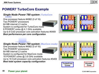 POWER7 TurboCore Example  Single Node Power 780 system  (TurboCore mode) One processor feature #4982 (0 of 16) Two POWER7 processors 64 MB internal L3 cache System is configured for TurboCore mode 8 POWER7 cores @ 4.1 GHz available Up to 8 CoD processor core activation features #5469 Best performance per core configuration Single Node Power 780 system  (MaxCore mode) One processor feature #4982 (0 of 16) Two POWER7 processors 64 MB internal L3 cache System is configured for MaxCore mode 16 POWER7 cores @ 3.8 GHz available Up to 16 CoD processor core activation features #5469 Best total system capacity configuration Unused  Core TurboCore Cores X X X X X X X X 