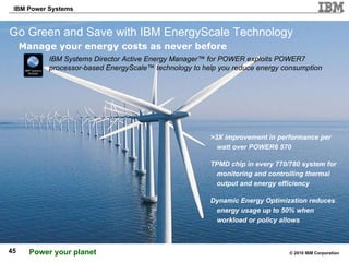 Go Green and Save with IBM EnergyScale Technology Manage your energy costs as never before IBM Systems Director Active Energy Manager™ for POWER exploits POWER7 processor-based EnergyScale™ technology to help you reduce energy consumption >3X improvement in performance per watt over POWER6 570 TPMD chip in every 770/780 system for monitoring and controlling thermal output and energy efficiency Dynamic Energy Optimization reduces energy usage up to 50% when workload or policy allows 