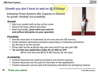 Growth you don’t have to wait on @ $16/day! Enterprise Power Systems offer Capacity on Demand for  growth, flexibility and availability Growth Start your system with as few as four cores Grow to 64 cores without disruption Most importantly,  grow when you want to:  quickly and without disruption to your operation Flexibility Activate resources in increments of one core and one GB memory Chose between permanent activations (purchase) or temporary activations  (by the day or by the minute) Prices start as low as $8 per day (per core) and $1 per day (per GB) Try out that new application today   for as little as $16 *   ($8 for one core and $8 for 8 GB memory for one day) Availability Inactive resources are used for processor and memory sparing Inactive resources can be used for free trials of new applications Inactive resources can be used with temporary activations for emergency backup http://www.ohdeedoh.com/ohdeedoh/flickr-finds/flickr-finds-diy-growth-chart-040628 * US list price at announce for Power 770 with 3.1 GHz processors and AIX 