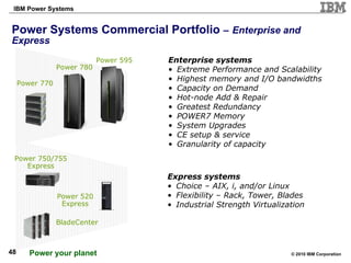 Power Systems Commercial Portfolio   –   Enterprise and Express BladeCenter  Power 750/755 Express Power 770  Power 520 Express Power 595 Enterprise systems Extreme Performance and Scalability Highest memory and I/O bandwidths Capacity on Demand Hot-node Add & Repair Greatest Redundancy POWER7 Memory System Upgrades CE setup & service Granularity of capacity Express systems Choice – AIX, i, and/or Linux Flexibility – Rack, Tower, Blades Industrial Strength Virtualization Power 780 