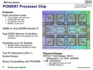 POWER7 Processor Chip  Physical Design: 567mm 2  Technology: 45nm lithography, Cu, SOI, eDRAM 1.2B  transistors Equivalent function of 2.7B eDRAM efficiency *  Statements regarding SMP servers do not imply that IBM will introduce a system with this capability.  Features: Eight processor cores 12 execution units per core 4 Way SMT per core 32 Threads  per chip 256KB  L2 per core 32MB on chip eDRAM shared L3 Dual DDR3 Memory Controllers 100GB/s  Memory bandwidth per chip  sustained Scalability up to 32 Sockets 360GB/s SMP bandwidth/chip 20,000 coherent operations in flight Two I/O Mezzanine (GX++) System Buses Binary Compatibility with POWER6 