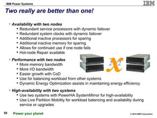 Two really are better than one! Availability with two nodes Redundant service processors with dynamic failover Redundant system clocks with dynamic failover Additional inactive processors for sparing Additional inactive memory for sparing Allows for continued use if one node fails Hot-node Repair available Performance with two nodes More memory bandwidth More I/O bandwidth Easier growth with CoD Use for balancing workload from other systems Dynamic Energy Optimization assists in maintaining energy efficiency High-availability with two systems Use two systems with PowerHA SystemMirror for high-availability Use Live Partition Mobility for workload balancing and availability during service or upgrades x 2  2 